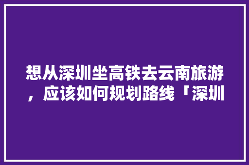 想从深圳坐高铁去云南旅游，应该如何规划路线「深圳到云南旅游组队攻略大全」 想从深圳坐高铁去云南旅游，应该如何规划路线「深圳到云南旅游组队攻略大全」 美食菜谱