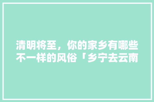 清明将至，你的家乡有哪些不一样的风俗「乡宁去云南旅游攻略路线」 清明将至，你的家乡有哪些不一样的风俗「乡宁去云南旅游攻略路线」 旅游攻略