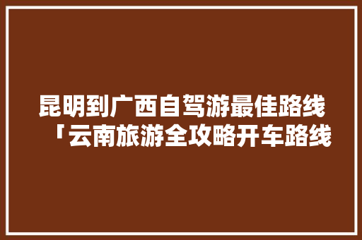 昆明到广西自驾游最佳路线「云南旅游全攻略开车路线图」 昆明到广西自驾游最佳路线「云南旅游全攻略开车路线图」 时尚穿搭