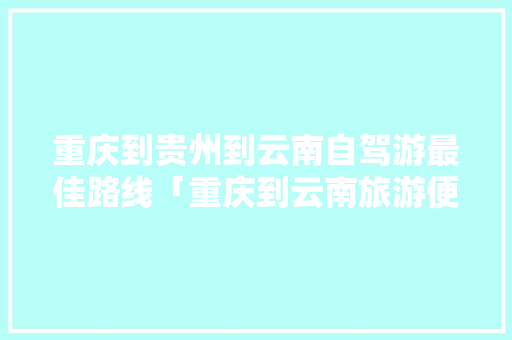 重庆到贵州到云南自驾游最佳路线「重庆到云南旅游便宜攻略路线」 重庆到贵州到云南自驾游最佳路线「重庆到云南旅游便宜攻略路线」 旅游攻略