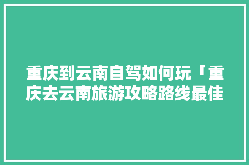重庆到云南自驾如何玩「重庆去云南旅游攻略路线最佳路线」 重庆到云南自驾如何玩「重庆去云南旅游攻略路线最佳路线」 美食菜谱