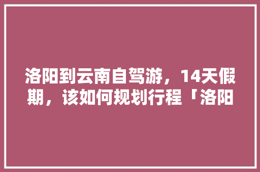洛阳到云南自驾游，14天假期，该如何规划行程「洛阳到云南旅游团」 洛阳到云南自驾游，14天假期，该如何规划行程「洛阳到云南旅游团」 美食菜谱