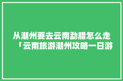从潮州要去云南勐腊怎么走「云南旅游潮州攻略一日游路线」 从潮州要去云南勐腊怎么走「云南旅游潮州攻略一日游路线」 汽车常识