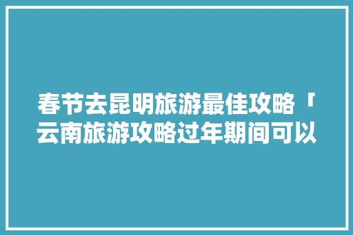 春节去昆明旅游最佳攻略「云南旅游攻略过年期间可以去吗」 春节去昆明旅游最佳攻略「云南旅游攻略过年期间可以去吗」 美食菜谱