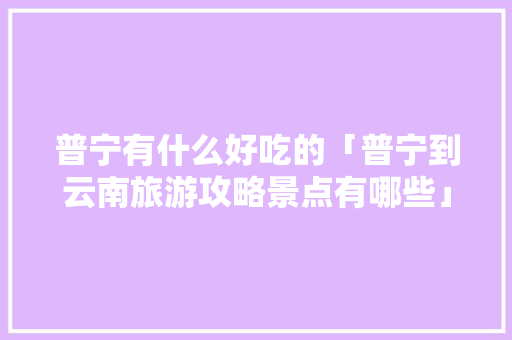 普宁有什么好吃的「普宁到云南旅游攻略景点有哪些」 普宁有什么好吃的「普宁到云南旅游攻略景点有哪些」 健康母婴