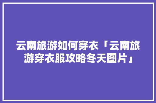 云南旅游如何穿衣「云南旅游穿衣服攻略冬天图片」 云南旅游如何穿衣「云南旅游穿衣服攻略冬天图片」 美食菜谱