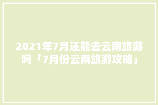 2021年7月还能去云南旅游吗「7月份云南旅游攻略」 2021年7月还能去云南旅游吗「7月份云南旅游攻略」 教育法律