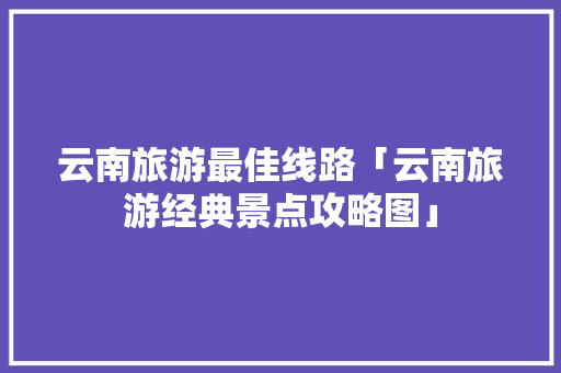 云南旅游最佳线路「云南旅游经典景点攻略图」 云南旅游最佳线路「云南旅游经典景点攻略图」 旅游攻略