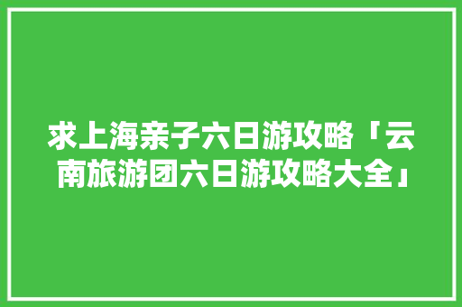 求上海亲子六日游攻略「云南旅游团六日游攻略大全」 求上海亲子六日游攻略「云南旅游团六日游攻略大全」 汽车常识