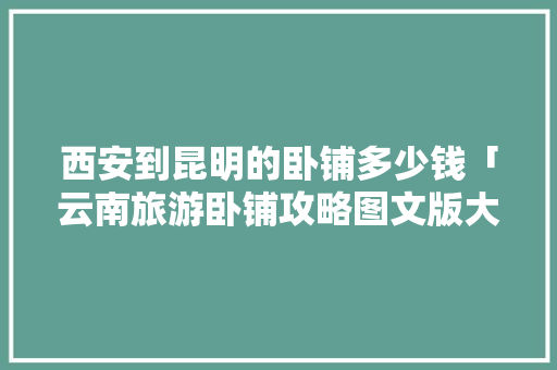 西安到昆明的卧铺多少钱「云南旅游卧铺攻略图文版大全」 西安到昆明的卧铺多少钱「云南旅游卧铺攻略图文版大全」 时尚穿搭