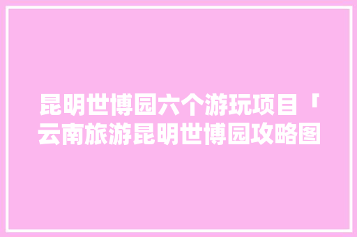 昆明世博园六个游玩项目「云南旅游昆明世博园攻略图」 昆明世博园六个游玩项目「云南旅游昆明世博园攻略图」 美食菜谱