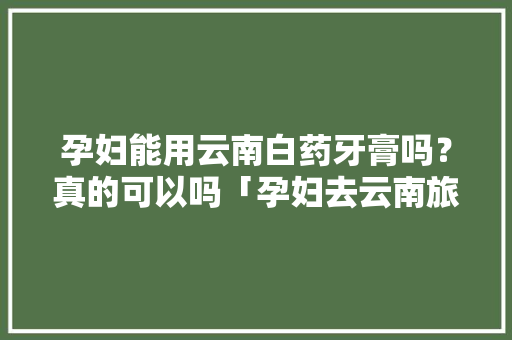 孕妇能用云南白药牙膏吗？真的可以吗「孕妇去云南旅游攻略大全」 孕妇能用云南白药牙膏吗？真的可以吗「孕妇去云南旅游攻略大全」 美食菜谱