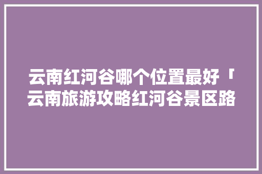 云南红河谷哪个位置最好「云南旅游攻略红河谷景区路线」 云南红河谷哪个位置最好「云南旅游攻略红河谷景区路线」 时尚穿搭