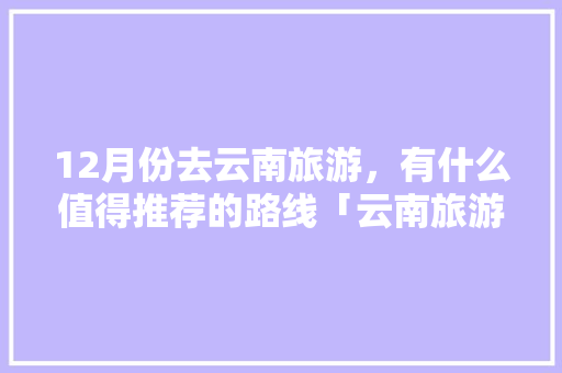 12月份去云南旅游，有什么值得推荐的路线「云南旅游攻略十二月四天」 12月份去云南旅游，有什么值得推荐的路线「云南旅游攻略十二月四天」 美食菜谱