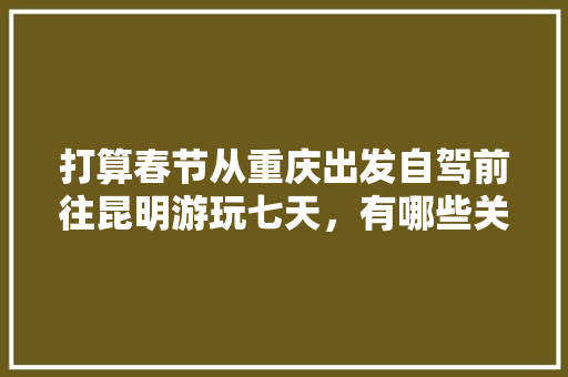 打算春节从重庆出发自驾前往昆明游玩七天，有哪些关于吃、住、行的建议「云南旅游详细攻略」 打算春节从重庆出发自驾前往昆明游玩七天，有哪些关于吃、住、行的建议「云南旅游详细攻略」 美食菜谱