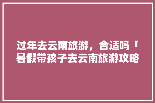 过年去云南旅游，合适吗「暑假带孩子去云南旅游攻略」 过年去云南旅游，合适吗「暑假带孩子去云南旅游攻略」 时尚穿搭
