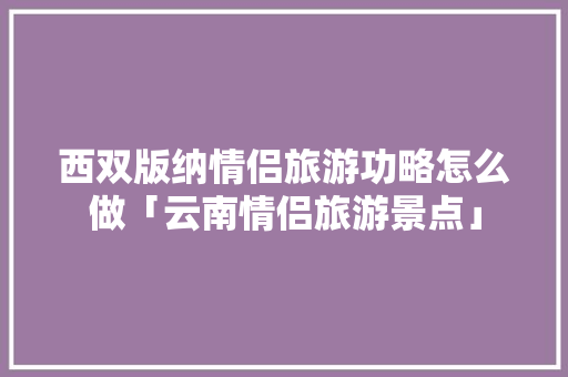 西双版纳情侣旅游功略怎么做「云南情侣旅游景点」 西双版纳情侣旅游功略怎么做「云南情侣旅游景点」 美食菜谱