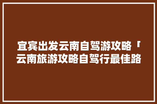 宜宾出发云南自驾游攻略「云南旅游攻略自驾行最佳路线」 宜宾出发云南自驾游攻略「云南旅游攻略自驾行最佳路线」 时尚穿搭