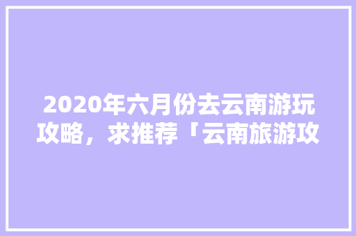 2020年六月份去云南游玩攻略，求推荐「云南旅游攻略6月天气查询」 2020年六月份去云南游玩攻略，求推荐「云南旅游攻略6月天气查询」 时尚穿搭