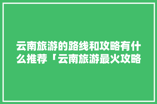 云南旅游的路线和攻略有什么推荐「云南旅游最火攻略路线图片」 云南旅游的路线和攻略有什么推荐「云南旅游最火攻略路线图片」 教育法律