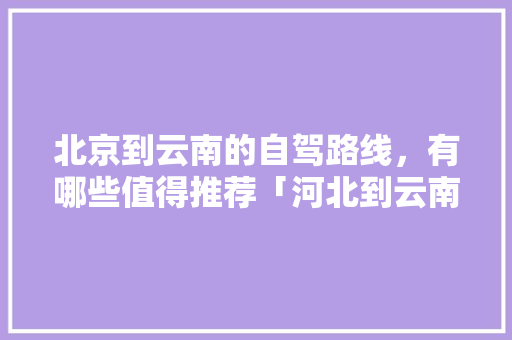 北京到云南的自驾路线，有哪些值得推荐「河北到云南旅游自驾攻略路线」 北京到云南的自驾路线，有哪些值得推荐「河北到云南旅游自驾攻略路线」 汽车常识