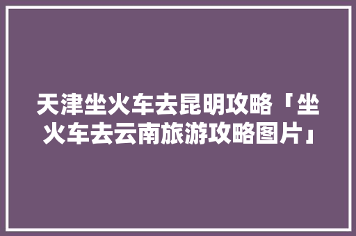 天津坐火车去昆明攻略「坐火车去云南旅游攻略图片」 天津坐火车去昆明攻略「坐火车去云南旅游攻略图片」 教育法律