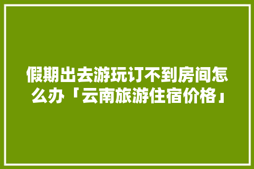 假期出去游玩订不到房间怎么办「云南旅游住宿价格」 假期出去游玩订不到房间怎么办「云南旅游住宿价格」 旅游攻略