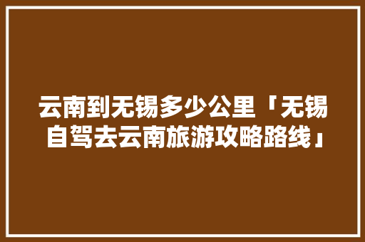 云南到无锡多少公里「无锡自驾去云南旅游攻略路线」 云南到无锡多少公里「无锡自驾去云南旅游攻略路线」 时尚穿搭