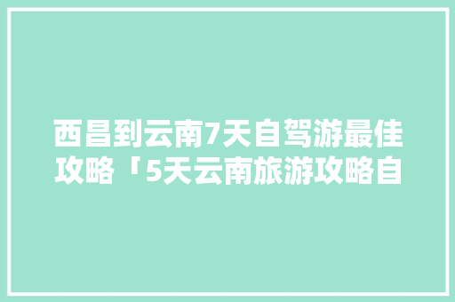 西昌到云南7天自驾游最佳攻略「5天云南旅游攻略自由行」 西昌到云南7天自驾游最佳攻略「5天云南旅游攻略自由行」 教育法律