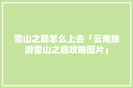 雪山之巅怎么上去「云南旅游雪山之巅攻略图片」 雪山之巅怎么上去「云南旅游雪山之巅攻略图片」 美食菜谱