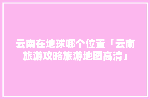 云南在地球哪个位置「云南旅游攻略旅游地图高清」 云南在地球哪个位置「云南旅游攻略旅游地图高清」 时尚穿搭