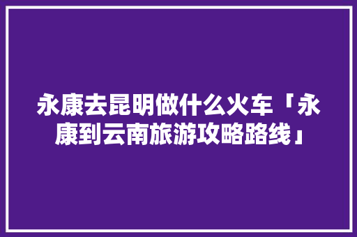 永康去昆明做什么火车「永康到云南旅游攻略路线」 永康去昆明做什么火车「永康到云南旅游攻略路线」 时尚穿搭