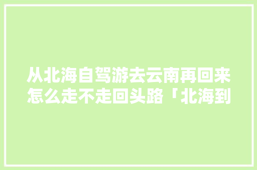 从北海自驾游去云南再回来怎么走不走回头路「北海到云南旅游攻略图片大全」 从北海自驾游去云南再回来怎么走不走回头路「北海到云南旅游攻略图片大全」 美食菜谱