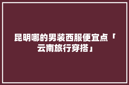 昆明哪的男装西服便宜点「云南旅行穿搭」 昆明哪的男装西服便宜点「云南旅行穿搭」 教育法律