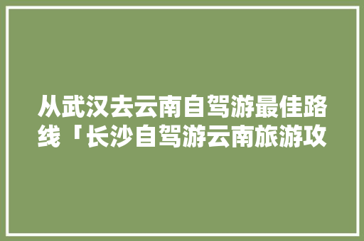 从武汉去云南自驾游最佳路线「长沙自驾游云南旅游攻略路线最佳路线图」 从武汉去云南自驾游最佳路线「长沙自驾游云南旅游攻略路线最佳路线图」 旅游攻略