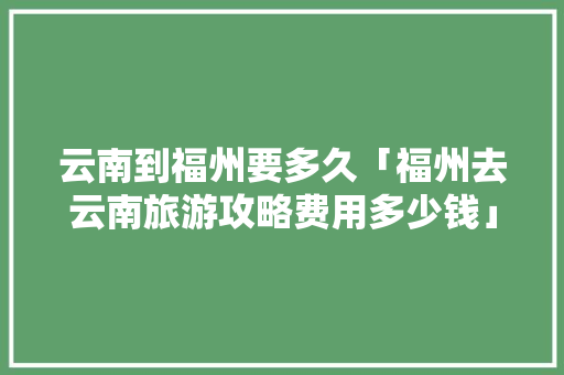 云南到福州要多久「福州去云南旅游攻略费用多少钱」 云南到福州要多久「福州去云南旅游攻略费用多少钱」 旅游攻略