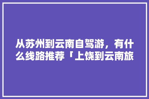 从苏州到云南自驾游，有什么线路推荐「上饶到云南旅游攻略路线图」 从苏州到云南自驾游，有什么线路推荐「上饶到云南旅游攻略路线图」 健康母婴