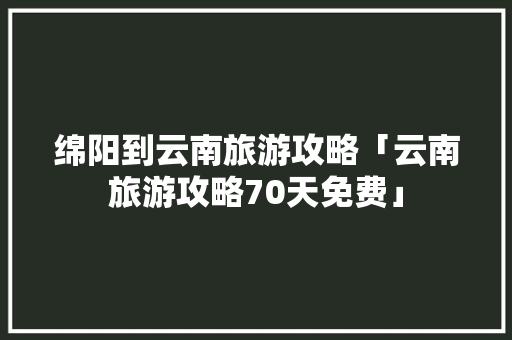 绵阳到云南旅游攻略「云南旅游攻略70天免费」 绵阳到云南旅游攻略「云南旅游攻略70天免费」 时尚穿搭