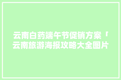 云南白药端午节促销方案「云南旅游海报攻略大全图片」 云南白药端午节促销方案「云南旅游海报攻略大全图片」 美食菜谱