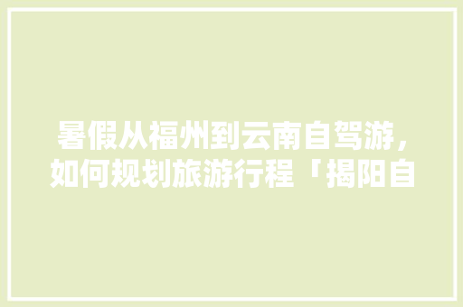 暑假从福州到云南自驾游，如何规划旅游行程「揭阳自驾游景点推荐」 暑假从福州到云南自驾游，如何规划旅游行程「揭阳自驾游景点推荐」 美食菜谱
