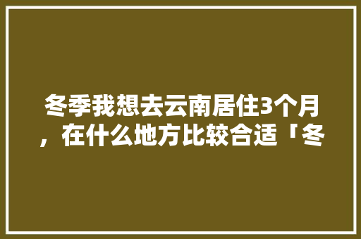 冬季我想去云南居住3个月，在什么地方比较合适「冬天去云南旅游住宿攻略大全」 冬季我想去云南居住3个月，在什么地方比较合适「冬天去云南旅游住宿攻略大全」 时尚穿搭
