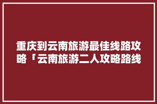 重庆到云南旅游最佳线路攻略「云南旅游二人攻略路线图」 重庆到云南旅游最佳线路攻略「云南旅游二人攻略路线图」 健康母婴