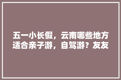 五一小长假，云南哪些地方适合亲子游，自驾游？友友们分享下「云南旅游亲子暑假游攻略图」 五一小长假，云南哪些地方适合亲子游，自驾游？友友们分享下「云南旅游亲子暑假游攻略图」 教育法律