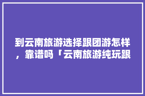 到云南旅游选择跟团游怎样，靠谱吗「云南旅游纯玩跟团攻略图片」 到云南旅游选择跟团游怎样，靠谱吗「云南旅游纯玩跟团攻略图片」 旅游攻略
