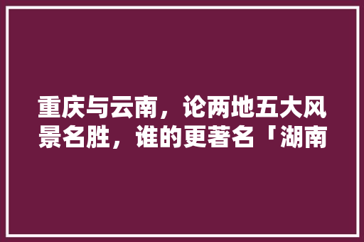 重庆与云南，论两地五大风景名胜，谁的更著名「湖南重庆四川旅游路线」 重庆与云南，论两地五大风景名胜，谁的更著名「湖南重庆四川旅游路线」 美食菜谱