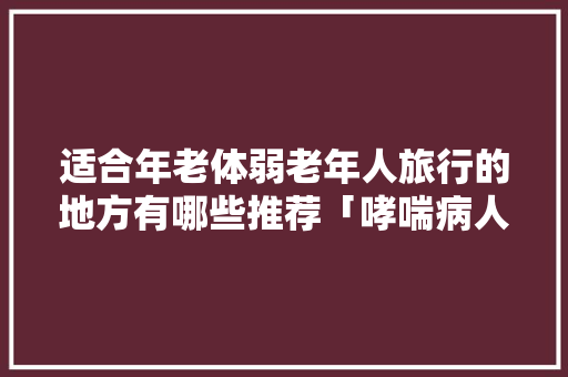 适合年老体弱老年人旅行的地方有哪些推荐「哮喘病人可以去云南旅游吗」 适合年老体弱老年人旅行的地方有哪些推荐「哮喘病人可以去云南旅游吗」 汽车常识