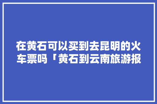 在黄石可以买到去昆明的火车票吗「黄石到云南旅游报价」 在黄石可以买到去昆明的火车票吗「黄石到云南旅游报价」 时尚穿搭