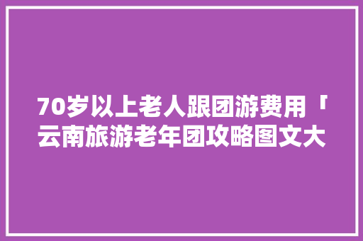 70岁以上老人跟团游费用「云南旅游老年团攻略图文大全」 70岁以上老人跟团游费用「云南旅游老年团攻略图文大全」 旅游攻略
