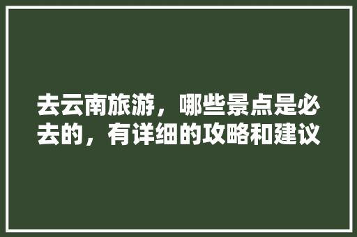 去云南旅游，哪些景点是必去的，有详细的攻略和建议吗「去云南旅游如何做攻略呢英语」 去云南旅游，哪些景点是必去的，有详细的攻略和建议吗「去云南旅游如何做攻略呢英语」 旅游攻略