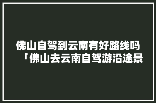 佛山自驾到云南有好路线吗「佛山去云南自驾游沿途景点路线」 佛山自驾到云南有好路线吗「佛山去云南自驾游沿途景点路线」 旅游攻略